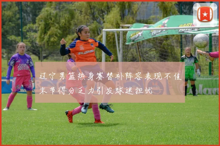 辽宁男篮热身赛替补阵容表现不佳末节得分乏力引发球迷担忧
